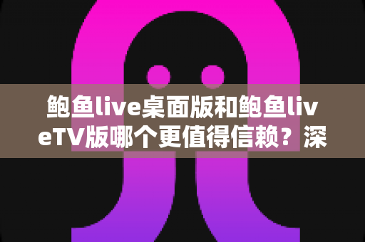 鲍鱼live桌面版和鲍鱼liveTV版哪个更值得信赖?深度对比分析与安全使用全指南 鲍鱼live桌面版和鲍鱼liveTV版哪个更值得信赖?深度对比分析与安全使用全指南