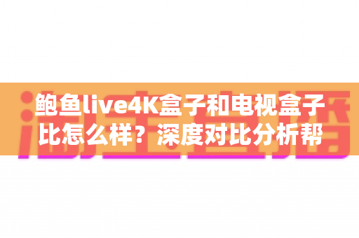 鲍鱼live4K盒子和电视盒子比怎么样？深度对比分析帮你选对家庭影音神器