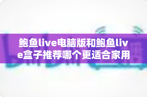 鲍鱼live电脑版和鲍鱼live盒子推荐哪个更适合家用？深度对比与选购全攻略