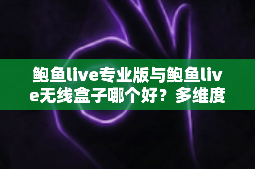 鲍鱼live专业版与鲍鱼live无线盒子哪个好？多维度深度对比帮你选对直播方案