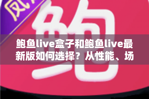 鲍鱼live盒子和鲍鱼live最新版如何选择？从性能、场景到预算的全方位深度对比指南