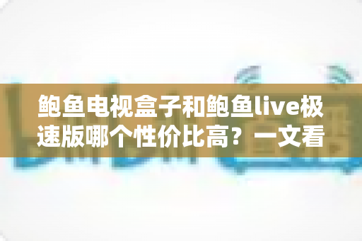 鲍鱼电视盒子和鲍鱼live极速版哪个性价比高？一文看懂选购全攻略
