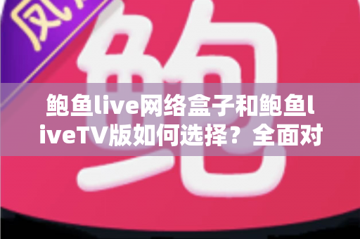 鲍鱼live网络盒子和鲍鱼liveTV版如何选择？全面对比解析助你找到最佳观看方案
