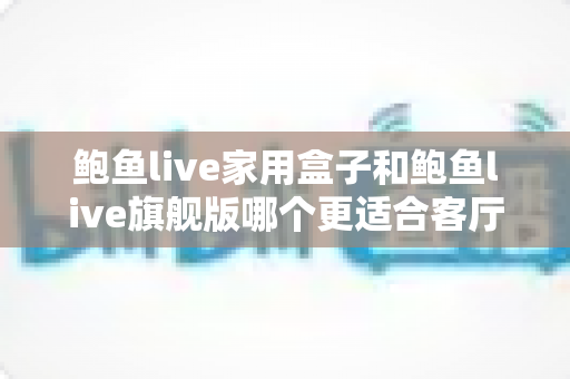 鲍鱼live家用盒子和鲍鱼live旗舰版哪个更适合客厅？一篇文章帮你选对不踩坑