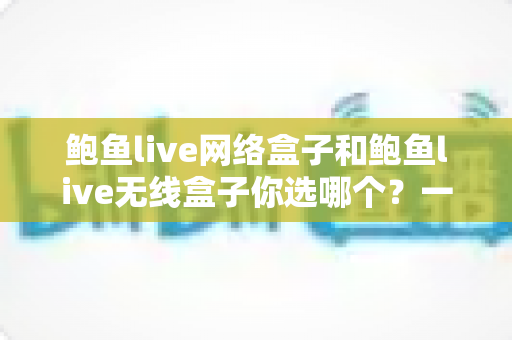 鲍鱼live网络盒子和鲍鱼live无线盒子你选哪个?一文读懂两者差异,选对盒子不踩坑 鲍鱼live网络盒子和鲍鱼live无线盒子你选哪个?一文读懂两者差异,选对盒子不踩坑
