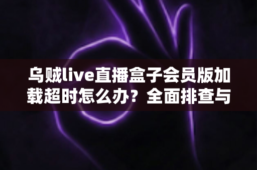 乌贼live直播盒子会员版加载超时怎么办？全面排查与快速解决指南