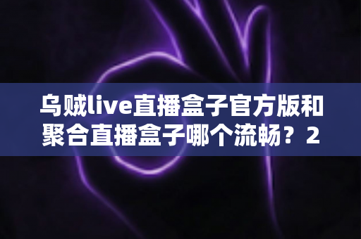 乌贼live直播盒子官方版和聚合直播盒子哪个流畅？2024最新深度对比测评与流畅观看全攻略