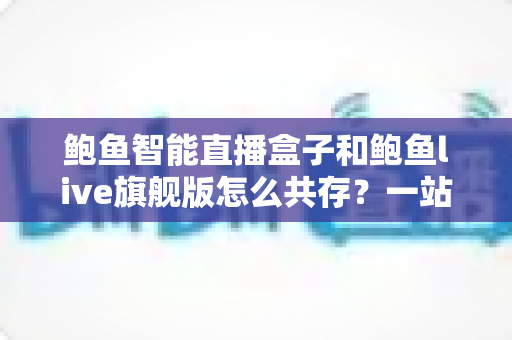 鲍鱼智能直播盒子和鲍鱼live旗舰版怎么共存？一站式双版本安装使用全攻略