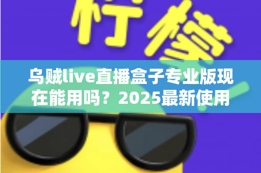 乌贼live直播盒子专业版现在能用吗？2025最新使用现状、风险提示与避坑指南全解析