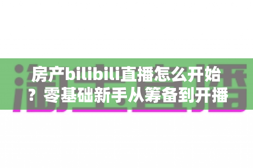 房产bilibili直播怎么开始?零基础新手从筹备到开播的完整实战指南 房产bilibili直播怎么开始?零基础新手从筹备到开播的完整实战指南