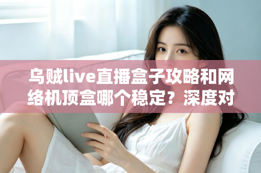 乌贼live直播盒子攻略和网络机顶盒哪个稳定？深度对比解析助你找到最佳观影方案