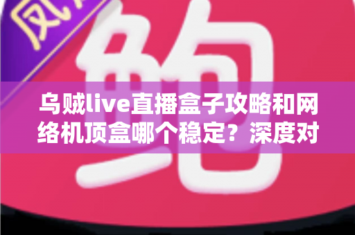 乌贼live直播盒子攻略和网络机顶盒哪个稳定？深度对比解析助你找到最佳观影方案