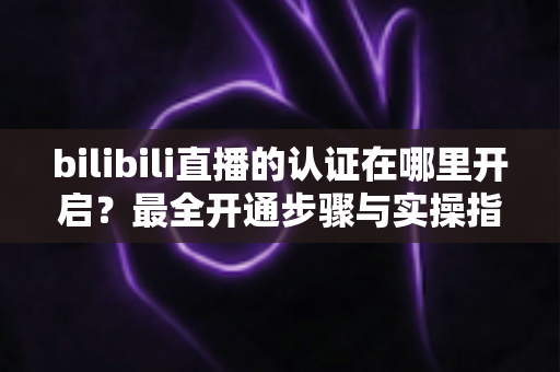 bilibili直播的认证在哪里开启?最全开通步骤与实操指南一文读懂 bilibili直播的认证在哪里开启?最全开通步骤与实操指南一文读懂