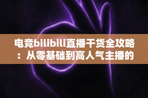 电竞bilibili直播干货全攻略：从零基础到高人气主播的实战进阶指南