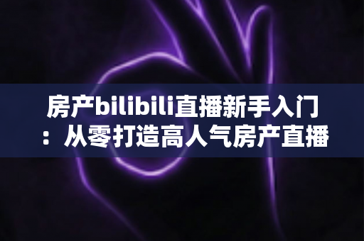 房产bilibili直播新手入门：从零打造高人气房产直播间的实战指南