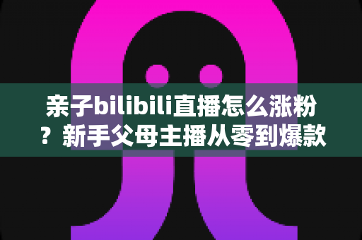 亲子bilibili直播怎么涨粉？新手父母主播从零到爆款的实战涨粉指南