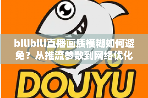 bilibili直播画质模糊如何避免?从推流参数到网络优化的全流程高清直播指南 bilibili直播画质模糊如何避免?从推流参数到网络优化的全流程高清直播指南