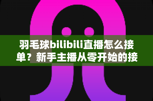 羽毛球bilibili直播怎么接单？新手主播从零开始的接单变现全攻略