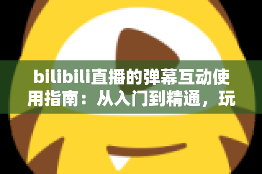 bilibili直播的弹幕互动使用指南：从入门到精通，玩转弹幕互动的完全攻略