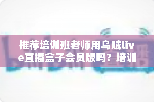 推荐培训班老师用乌贼live直播盒子会员版吗?培训机构老师直播教学工具深度评测与选购指南 推荐培训班老师用乌贼live直播盒子会员版吗?培训机构老师直播教学工具深度评测与选购指南