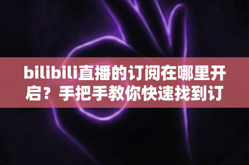 bilibili直播的订阅在哪里开启？手把手教你快速找到订阅入口的完整指南