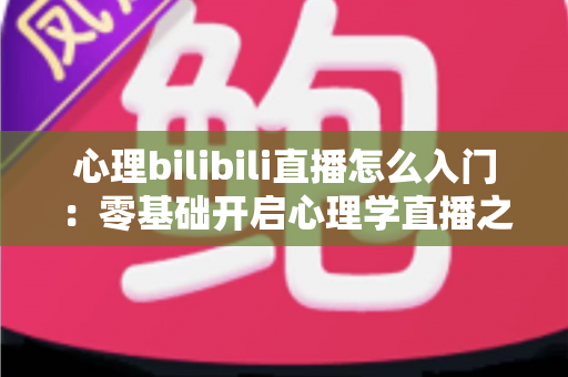 心理bilibili直播怎么入门:零基础开启心理学直播之路的全方位实战指南 心理bilibili直播怎么入门:零基础开启心理学直播之路的全方位实战指南