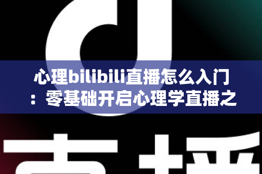 心理bilibili直播怎么入门：零基础开启心理学直播之路的全方位实战指南