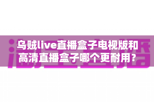 乌贼live直播盒子电视版和高清直播盒子哪个更耐用？全面解析助你做出明智选择