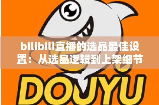 bilibili直播的选品最佳设置：从选品逻辑到上架细节的全流程实战指南
