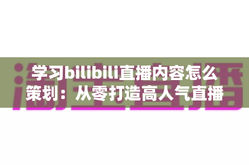 学习bilibili直播内容怎么策划：从零打造高人气直播间的实战指南