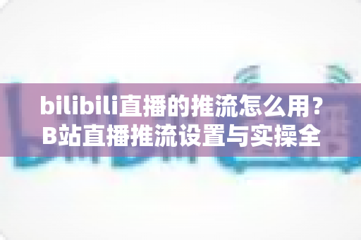 bilibili直播的推流怎么用？B站直播推流设置与实操全流程指南