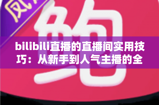 bilibili直播的直播间实用技巧：从新手到人气主播的全方位进阶指南