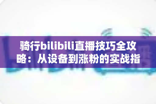 骑行bilibili直播技巧全攻略：从设备到涨粉的实战指南