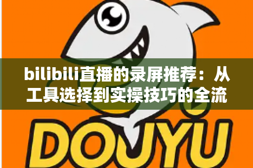 bilibili直播的录屏推荐:从工具选择到实操技巧的全流程录制指南 bilibili直播的录屏推荐:从工具选择到实操技巧的全流程录制指南