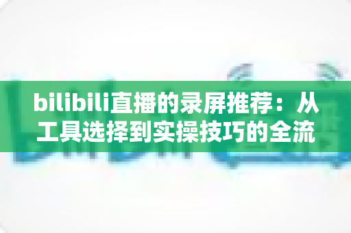 bilibili直播的录屏推荐：从工具选择到实操技巧的全流程录制指南