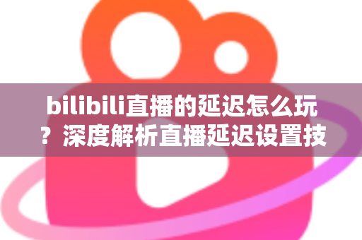bilibili直播的延迟怎么玩？深度解析直播延迟设置技巧与实战玩法全攻略