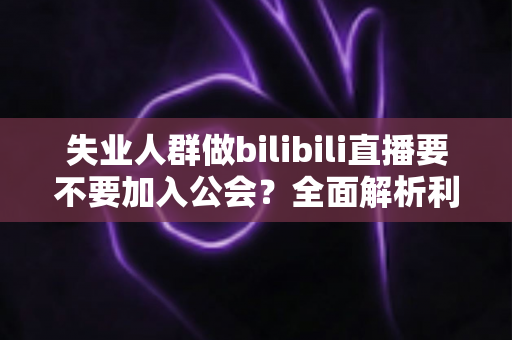 失业人群做bilibili直播要不要加入公会?全面解析利弊与避坑指南 失业人群做bilibili直播要不要加入公会?全面解析利弊与避坑指南