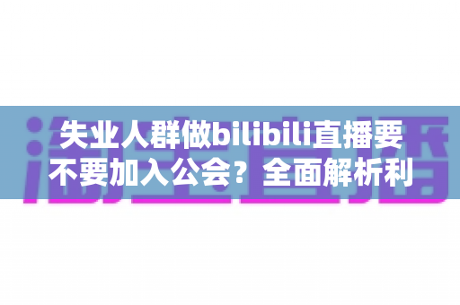 失业人群做bilibili直播要不要加入公会？全面解析利弊与避坑指南