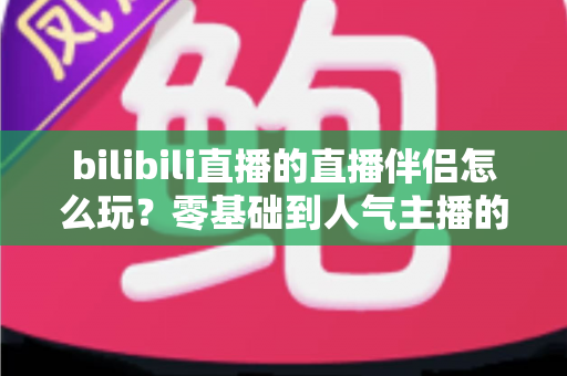 bilibili直播的直播伴侣怎么玩？零基础到人气主播的一篇全流程实战教程