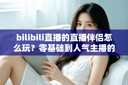 bilibili直播的直播伴侣怎么玩？零基础到人气主播的一篇全流程实战教程