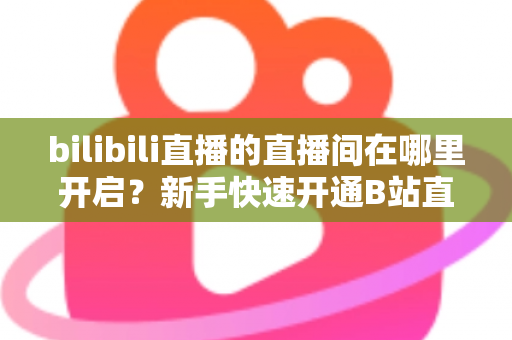bilibili直播的直播间在哪里开启？新手快速开通B站直播间全流程实用指南