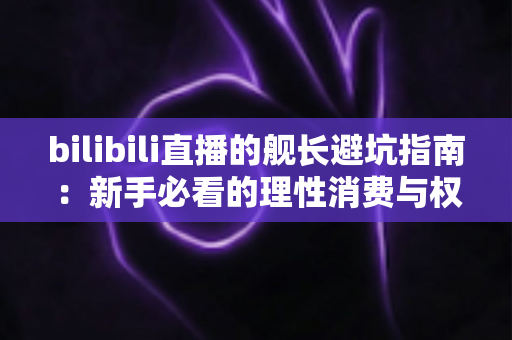 bilibili直播的舰长避坑指南：新手必看的理性消费与权益使用全攻略