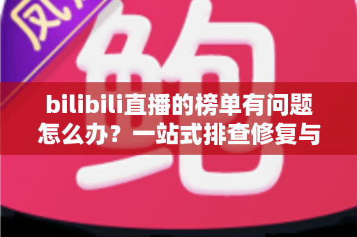 bilibili直播的榜单有问题怎么办?一站式排查修复与官方反馈全攻略 bilibili直播的榜单有问题怎么办?一站式排查修复与官方反馈全攻略