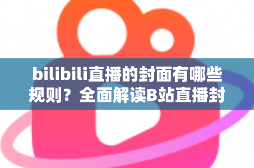 bilibili直播的封面有哪些规则？全面解读B站直播封面上传规范、审核标准与设计优化技巧