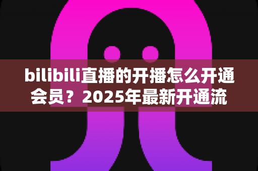 bilibili直播的开播怎么开通会员？2025年最新开通流程与会员权益全解析