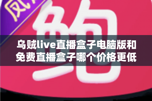 乌贼live直播盒子电脑版和免费直播盒子哪个价格更低？深度价格对比与选购全攻略