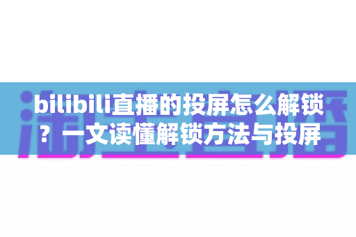 bilibili直播的投屏怎么解锁？一文读懂解锁方法与投屏全流程指南