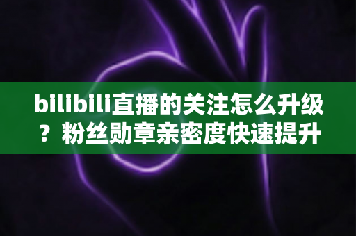bilibili直播的关注怎么升级？粉丝勋章亲密度快速提升全攻略，助你轻松解锁高等级粉丝特权