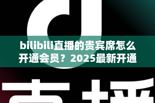 bilibili直播的贵宾席怎么开通会员？2025最新开通教程、费用与权益一网打尽