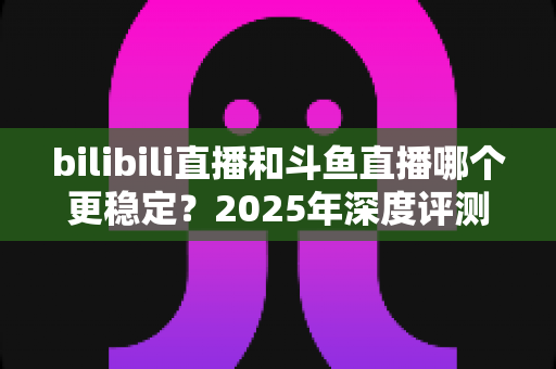 bilibili直播和斗鱼直播哪个更稳定?2025年深度评测与全面对比分析指南 bilibili直播和斗鱼直播哪个更稳定?2025年深度评测与全面对比分析指南